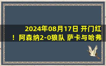 2024年08月17日 开门红！阿森纳2-0狼队 萨卡与哈弗茨相互传射莫斯奎拉锁喉+抠臀